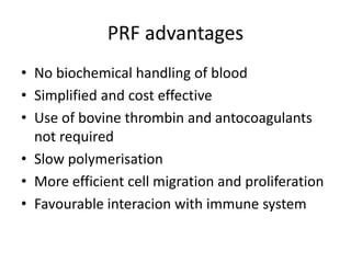 PRF advantages
• No biochemical handling of blood
• Simplified and cost effective
• Use of bovine thrombin and antocoagulants
not required
• Slow polymerisation
• More efficient cell migration and proliferation
• Favourable interacion with immune system
 