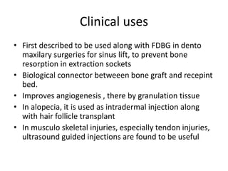Clinical uses
• First described to be used along with FDBG in dento
maxilary surgeries for sinus lift, to prevent bone
resorption in extraction sockets
• Biological connector betweeen bone graft and recepint
bed.
• Improves angiogenesis , there by granulation tissue
• In alopecia, it is used as intradermal injection along
with hair follicle transplant
• In musculo skeletal injuries, especially tendon injuries,
ultrasound guided injections are found to be useful
 
