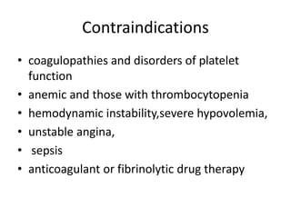 Contraindications
• coagulopathies and disorders of platelet
function
• anemic and those with thrombocytopenia
• hemodynamic instability,severe hypovolemia,
• unstable angina,
• sepsis
• anticoagulant or fibrinolytic drug therapy
 
