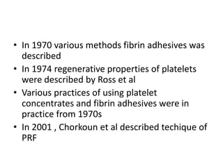 • In 1970 various methods fibrin adhesives was
described
• In 1974 regenerative properties of platelets
were described by Ross et al
• Various practices of using platelet
concentrates and fibrin adhesives were in
practice from 1970s
• In 2001 , Chorkoun et al described techique of
PRF
 