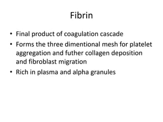 Fibrin
• Final product of coagulation cascade
• Forms the three dimentional mesh for platelet
aggregation and futher collagen deposition
and fibroblast migration
• Rich in plasma and alpha granules
 