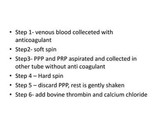 • Step 1- venous blood colleceted with
anticoagulant
• Step2- soft spin
• Step3- PPP and PRP aspirated and collected in
other tube without anti coagulant
• Step 4 – Hard spin
• Step 5 – discard PPP, rest is gently shaken
• Step 6- add bovine thrombin and calcium chloride
 