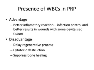 Presence of WBCs in PRP
• Advantage
– Better inflamatory reaction – infection control and
better results in wounds with some devitalised
tissues
• Disadvantage
– Delay regenerative process
– Cytotoxic destruction
– Suppress bone healing
 