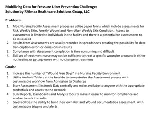 Mobilizing Data for Pressure Ulcer Prevention Challenge:
Solution by RAImax Healthcare Solutions Group, LLC
1. Increase the number of “Wound Free Days” in a Nursing Facility Environment
2. Utilize Android Tablets at the bedside to computerize the Assessment process with
customizable workflow from Admission to Discharge
3. Store Assessment Electronic Data centrally and make available to anyone with the appropriate
credentials and access to the network
4. Build Reports, Dashboards and Analysis tools to make it easier to monitor compliance and
analyze trends in results
5. Give Facilities the ability to build their own Risk and Wound documentation assessments with
customizable triggers and alerts
1. Most Nursing Facility Assessment processes utilize paper forms which include assessments for
Risk, Weekly Skin, Weekly Wound and Non-Ulcer Weekly Skin Condition. Access to
assessments is limited to individuals in the facility and there is a potential for assessments to
be misplaced
2. Results from Assessments are usually recorded in spreadsheets creating the possibility for data
transcription errors or omissions in results
3. Compliance with Assessment completion is time consuming and difficult
4. Skill set of treatment nurse may not be sufficient to treat a specific wound or a wound is either
not healing or getting worse with no change in treatment
Problems:
Goals:
 