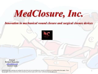 MedClosure, Inc.

Innovation in mechanical wound closure and surgical closure devices

Contact
Richard Hunsaker
rehun@cox.net
702-617-4326
IMPORTANT: By accepting and reading this document you are providing your consent to the terms of confidentiality (last page). If you
do not agree, delete all electronic files and destroy all hard copies with a return notification to rehun@cox.net

1

 