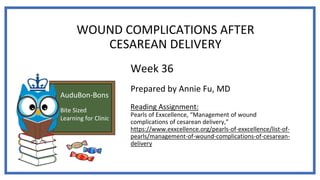 AuduBon-Bons
Bite Sized
Learning for Clinic
WOUND COMPLICATIONS AFTER
CESAREAN DELIVERY
Week 36
Prepared by Annie Fu, MD
Reading Assignment:
Pearls of Exxcellence, “Management of wound
complications of cesarean delivery,”
https://www.exxcellence.org/pearls-of-exxcellence/list-of-
pearls/management-of-wound-complications-of-cesarean-
delivery
 