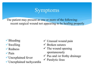 Bleeding
Swelling
Redness
Pain
Unexplained fever
Unexplained tachycardia
Symptoms
 Unusual wound pain
 Broken sutures
 The wound opening
spontaneously
 Pus and /or frothy drainage
 Paralytic ileus
The patient may present as one or more of the following:
recent surgical wound not appearing to be healing properly
 