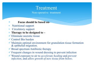  Focus should be based on-
 Nutritional support
 Circulatory support
 Therapy to be designed to –
 Eliminate necrotic tissue
 Control Bio burden
 Maintain optimal environment for granulation tissue formation
& epithelial migration.
 Broad spectrum Antibiotic therapy
 Frequent changes in wound dressing to prevent infection
 Wound exposure to air to accelerate healing and prevent
infection, and allow growth of new tissue from below.
Treatment
Non-operative treatment
 