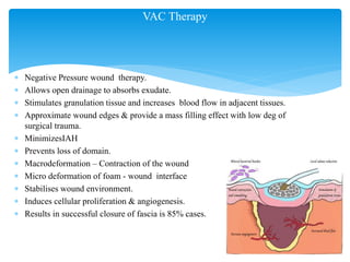 VAC Therapy
 Negative Pressure wound therapy.
 Allows open drainage to absorbs exudate.
 Stimulates granulation tissue and increases blood flow in adjacent tissues.
 Approximate wound edges & provide a mass filling effect with low deg of
surgical trauma.
 MinimizesIAH
 Prevents loss of domain.
 Macrodeformation – Contraction of the wound
 Micro deformation of foam - wound interface
 Stabilises wound environment.
 Induces cellular proliferation & angiogenesis.
 Results in successful closure of fascia is 85% cases.
 