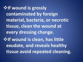 Warm the solution to body temperature before use.If wound is grossly contaminated by foreign material, bacteria, or necrotic tissue, clean the wound at every dressing change.