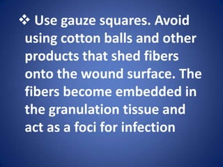 If wound is clean, has little exudate, and reveals healthy tissue avoid repeated cleaning. Use gauze squares. Avoid using cotton balls and other products that shed fibers onto the wound surface. The fibers become embedded in the granulation tissue and act as a foci for infectionConsider cleaning superficial noninfected wounds by irrigating them rather than by mechanical means.Purpose of wound DressingsTo protect the wound from mechanical injury