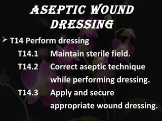 ASEPTIC WOUND
DRESSING
 T14 Perform dressing
T14.1 Maintain sterile field.
T14.2 Correct aseptic technique
while performing dressing.
T14.3 Apply and secure
appropriate wound dressing.
 