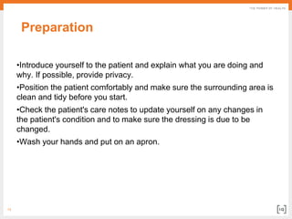 13
Preparation
•Introduce yourself to the patient and explain what you are doing and
why. If possible, provide privacy.
•Position the patient comfortably and make sure the surrounding area is
clean and tidy before you start.
•Check the patient's care notes to update yourself on any changes in
the patient's condition and to make sure the dressing is due to be
changed.
•Wash your hands and put on an apron.
 