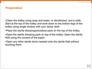 15
Preparation
•Clean the trolley using soap and water, or disinfectant, and a cloth.
Start at the top of the trolley and work down to the bottom legs of the
trolley using single strokes with your damp cloth.
•Place the sterile dressing/procedure pack on the top of the trolley.
•Open the sterile dressing pack on top of the trolley. Open the sterile
field using the corners of the paper.
•Open any other sterile items needed onto the sterile field without
touching them.
 