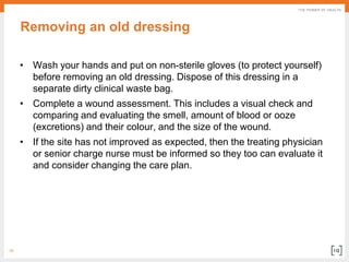18
Removing an old dressing
• Wash your hands and put on non-sterile gloves (to protect yourself)
before removing an old dressing. Dispose of this dressing in a
separate dirty clinical waste bag.
• Complete a wound assessment. This includes a visual check and
comparing and evaluating the smell, amount of blood or ooze
(excretions) and their colour, and the size of the wound.
• If the site has not improved as expected, then the treating physician
or senior charge nurse must be informed so they too can evaluate it
and consider changing the care plan.
 
