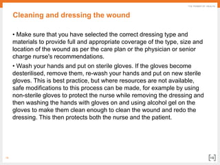 19
Cleaning and dressing the wound
• Make sure that you have selected the correct dressing type and
materials to provide full and appropriate coverage of the type, size and
location of the wound as per the care plan or the physician or senior
charge nurse's recommendations.
• Wash your hands and put on sterile gloves. If the gloves become
desterilised, remove them, re-wash your hands and put on new sterile
gloves. This is best practice, but where resources are not available,
safe modifications to this process can be made, for example by using
non-sterile gloves to protect the nurse while removing the dressing and
then washing the hands with gloves on and using alcohol gel on the
gloves to make them clean enough to clean the wound and redo the
dressing. This then protects both the nurse and the patient.
 