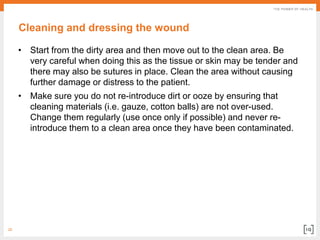 20
Cleaning and dressing the wound
• Start from the dirty area and then move out to the clean area. Be
very careful when doing this as the tissue or skin may be tender and
there may also be sutures in place. Clean the area without causing
further damage or distress to the patient.
• Make sure you do not re-introduce dirt or ooze by ensuring that
cleaning materials (i.e. gauze, cotton balls) are not over-used.
Change them regularly (use once only if possible) and never re-
introduce them to a clean area once they have been contaminated.
 