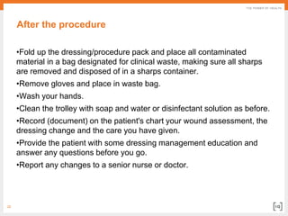 22
After the procedure
•Fold up the dressing/procedure pack and place all contaminated
material in a bag designated for clinical waste, making sure all sharps
are removed and disposed of in a sharps container.
•Remove gloves and place in waste bag.
•Wash your hands.
•Clean the trolley with soap and water or disinfectant solution as before.
•Record (document) on the patient's chart your wound assessment, the
dressing change and the care you have given.
•Provide the patient with some dressing management education and
answer any questions before you go.
•Report any changes to a senior nurse or doctor.
 