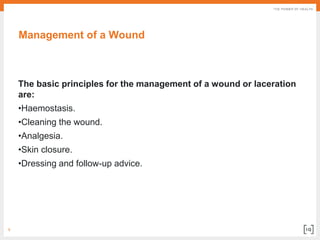 9
Management of a Wound
The basic principles for the management of a wound or laceration
are:
•Haemostasis.
•Cleaning the wound.
•Analgesia.
•Skin closure.
•Dressing and follow-up advice.
 