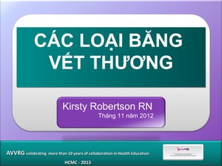 CÁC LOẠI BĂNG
               VẾT THƯƠNG

                            Kirsty Robertson RN
                                              Tháng 11 năm 2012




AVVRG celebrating more than 10 years of collaboration in Health Education
                             HCMC - 2013
 
