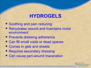 HYDROGELS
 Soothing  and pain reducing
 Rehydrates wound and maintains moist
  environment
 Prevents dressing adherence
 Can fill small voids or dead spaces
 Comes in gels and sheets
 Requires secondary dressing
 Can cause peri-wound maceration
 
