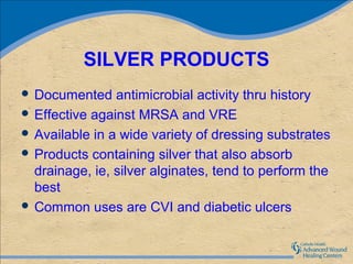 SILVER PRODUCTS
 Documented    antimicrobial activity thru history
 Effective against MRSA and VRE
 Available in a wide variety of dressing substrates
 Products containing silver that also absorb
  drainage, ie, silver alginates, tend to perform the
  best
 Common uses are CVI and diabetic ulcers
 