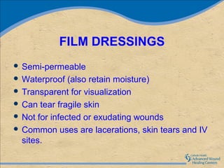 FILM DRESSINGS
 Semi-permeable
 Waterproof   (also retain moisture)
 Transparent for visualization
 Can tear fragile skin
 Not for infected or exudating wounds
 Common uses are lacerations, skin tears and IV
  sites.
 