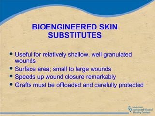 BIOENGINEERED SKIN
           SUBSTITUTES

 Useful for relatively shallow, well granulated
  wounds
 Surface area; small to large wounds
 Speeds up wound closure remarkably
 Grafts must be offloaded and carefully protected
 