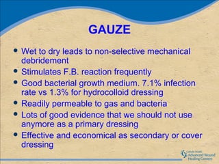GAUZE
 Wet  to dry leads to non-selective mechanical
  debridement
 Stimulates F.B. reaction frequently
 Good bacterial growth medium. 7.1% infection
  rate vs 1.3% for hydrocolloid dressing
 Readily permeable to gas and bacteria
 Lots of good evidence that we should not use
  anymore as a primary dressing
 Effective and economical as secondary or cover
  dressing
 