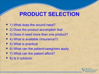 PRODUCT SELECTION
   1) What does the wound need?
   2) Does the product accomplish that
   3) Does it need more than one product?
   4) What is available (Insurance?)
   5) What is practical
   6) What can the patient/caregivers apply
   7) What can the patient afford?
   8) Is it cytotoxic
 
