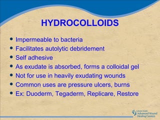 HYDROCOLLOIDS
 Impermeable    to bacteria
 Facilitates autolytic debridement
 Self adhesive
 As exudate is absorbed, forms a colloidal gel
 Not for use in heavily exudating wounds
 Common uses are pressure ulcers, burns
 Ex: Duoderm, Tegaderm, Replicare, Restore
 