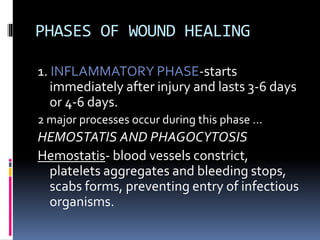 PHASES OF WOUND HEALING
1. INFLAMMATORY PHASE-starts
immediately after injury and lasts 3-6 days
or 4-6 days.
2 major processes occur during this phase …
HEMOSTATIS AND PHAGOCYTOSIS
Hemostatis- blood vessels constrict,
platelets aggregates and bleeding stops,
scabs forms, preventing entry of infectious
organisms.
 