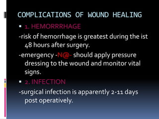 COMPLICATIONS OF WOUND HEALING
 1. HEMORRRHAGE
-risk of hemorrhage is greatest during the ist
48 hours after surgery.
-emergency -N@- should apply pressure
dressing to the wound and monitor vital
signs.
 2. INFECTION
-surgical infection is apparently 2-11 days
post operatively.
 