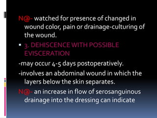 N@- watched for presence of changed in
wound color, pain or drainage-culturing of
the wound.
 3. DEHISCENCEWITH POSSIBLE
EVISCERATION
-may occur 4-5 days postoperatively.
-involves an abdominal wound in which the
layers below the skin separates.
N@- an increase in flow of serosanguinous
drainage into the dressing can indicate
 