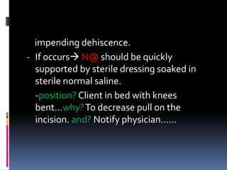 impending dehiscence.
- If occurs N@ should be quickly
supported by sterile dressing soaked in
sterile normal saline.
-position? Client in bed with knees
bent…why?To decrease pull on the
incision. and? Notify physician……
 