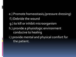 e.) Promote homeostasis,(pressure dressing)
f.) Debride the wound
g.) to kill or inhibit microorganism
h.) provide a physiologic environment
conducive to healing
i.) provide mental and physical comfort for
the patient.
 