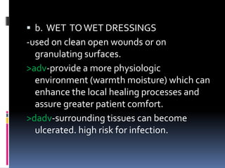  b. WET TOWET DRESSINGS
-used on clean open wounds or on
granulating surfaces.
>adv-provide a more physiologic
environment (warmth moisture) which can
enhance the local healing processes and
assure greater patient comfort.
>dadv-surrounding tissues can become
ulcerated. high risk for infection.
 