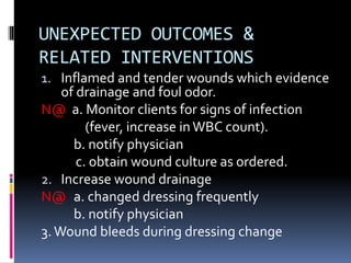 UNEXPECTED OUTCOMES &
RELATED INTERVENTIONS
1. Inflamed and tender wounds which evidence
of drainage and foul odor.
N@ a. Monitor clients for signs of infection
(fever, increase in WBC count).
b. notify physician
c. obtain wound culture as ordered.
2. Increase wound drainage
N@ a. changed dressing frequently
b. notify physician
3.Wound bleeds during dressing change
 