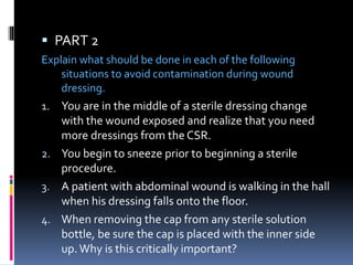  PART 2
Explain what should be done in each of the following
situations to avoid contamination during wound
dressing.
1. You are in the middle of a sterile dressing change
with the wound exposed and realize that you need
more dressings from the CSR.
2. You begin to sneeze prior to beginning a sterile
procedure.
3. A patient with abdominal wound is walking in the hall
when his dressing falls onto the floor.
4. When removing the cap from any sterile solution
bottle, be sure the cap is placed with the inner side
up.Why is this critically important?
 