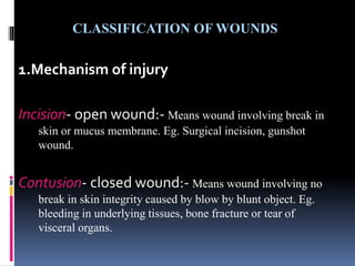 CLASSIFICATION OF WOUNDS
1.Mechanism of injury
Incision- open wound:- Means wound involving break in
skin or mucus membrane. Eg. Surgical incision, gunshot
wound.
Contusion- closed wound:- Means wound involving no
break in skin integrity caused by blow by blunt object. Eg.
bleeding in underlying tissues, bone fracture or tear of
visceral organs.
 
