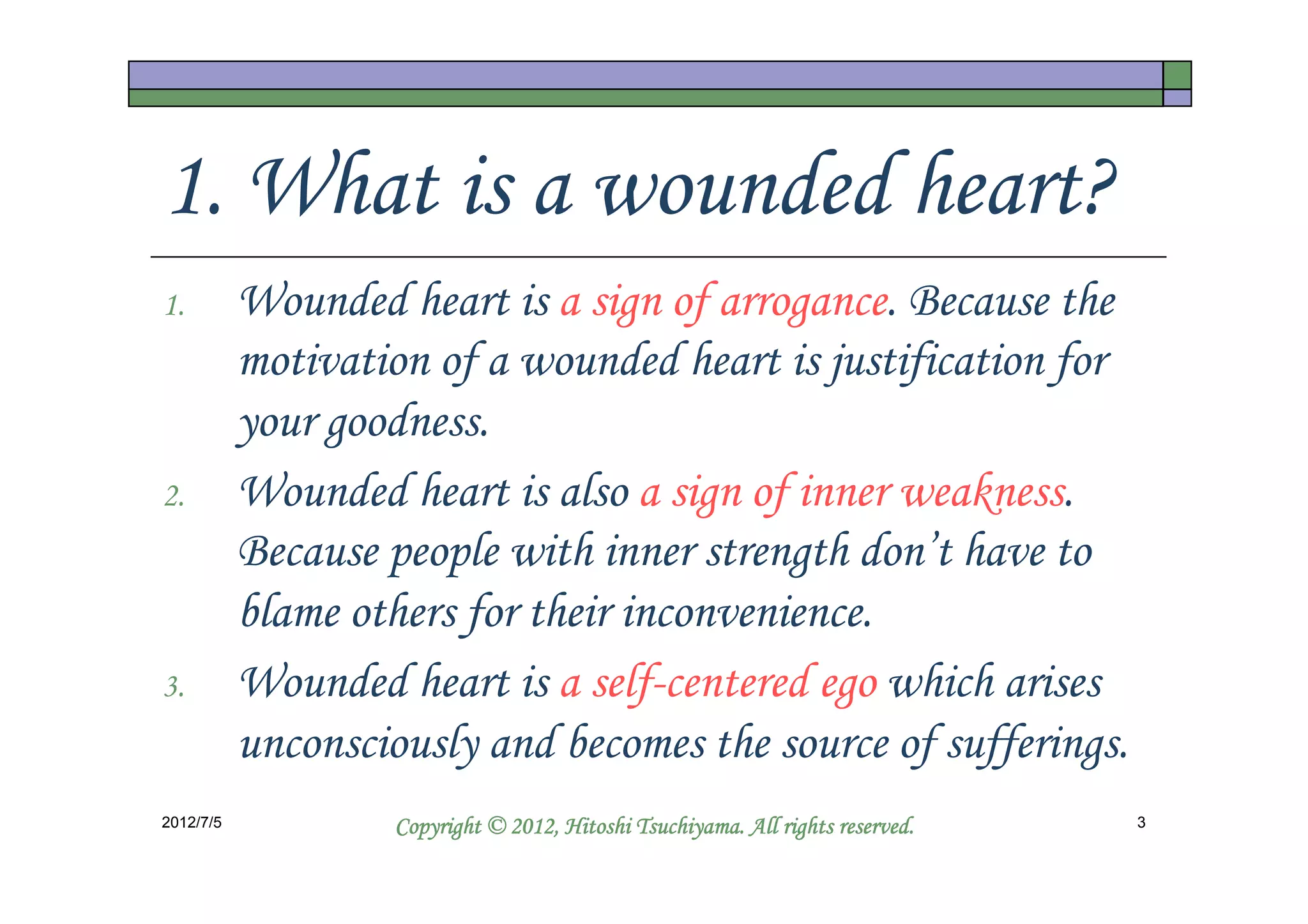 1. What is a wounded heart?
1.         Wounded heart is a sign of arrogance. Because the
           motivation of a wounded heart is justification for
           your goodness.
2.         Wounded heart is also a sign of inner weakness.
           Because people with inner strength don’t have to
           blame others for their inconvenience.
3.         Wounded heart is a self-centered ego which arises
           unconsciously and becomes the source of sufferings.
2012/7/5                                      Tsuchiyama.
                    Copyright © 2012, Hitoshi Tsuchiyama. All rights reserved.   3
 