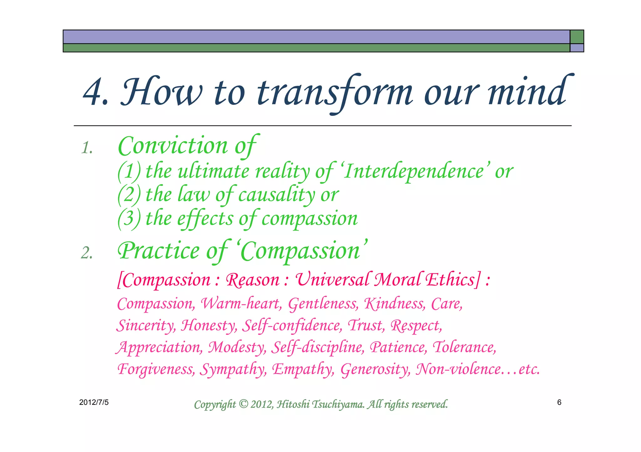 4. How to transform our mind
1.         Conviction of
           (1) the ultimate reality of ‘Interdependence’ or
           (2) the law of causality or
           (3) the effects of compassion
2.         Practice of ‘Compassion’
           [Compassion : Reason : Universal Moral Ethics] :
           Compassion, Warm-heart, Gentleness, Kindness, Care,
           Sincerity, Honesty, Self-confidence, Trust, Respect,
           Appreciation, Modesty, Self-discipline, Patience, Tolerance,
           Forgiveness, Sympathy, Empathy, Generosity, Non-violence…etc.
2012/7/5                                        Tsuchiyama.
                      Copyright © 2012, Hitoshi Tsuchiyama. All rights reserved.   6
 