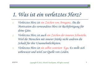 1. Was ist ein verletztes Herz?
1.          Verletztes Herz ist ein Zeichen von Arroganz. Da die
            Motivation des verwundetes Herz ist Rechtfertigung für
            deine Güte.
2.          Verletztes Herz ist auch ein Zeichen der inneren Schwäche.
            Weil die Menschen mit innerer Stärke nicht anderen die
            Schuld für ihre Unannehmlichkeiten.
3.          Verletztes Herz ist ein selbst zentriert Ego. Es stellt sich
            unbewusst und wird zur Quelle von Leiden.


2012/7/10                                       Tsuchiyama.
                      Copyright © 2012, Hitoshi Tsuchiyama. All rights reserved.   3
 