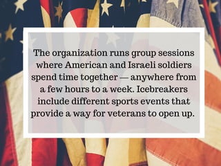 The organization runs group sessions
where American and Israeli soldiers
spend time together — anywhere from
a few hours t...