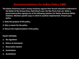 Recommendations for Indian Policy 1886
The Native Americans lead a strong resistance against their forced relocation evidenced in
   the Battle of the Greasy Grass, Red Cloud’s war, the Nez Perce trail, etc. Write a
   government policy arguing one of the following solutions for Native American-White
   relations. Mention specific ways in which it could be implemented. Present your
   policy.
1. State the purpose of the policy.
2. Give a reason for the policy.
3. Discuss the implementation of the policy.


POLICY OPTIONS
a. No regulation
b. Return to Homeland
c. Reservation System
d. Assimilation
e. Annihilation
 