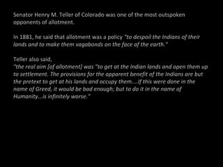 Senator Henry M. Teller of Colorado was one of the most outspoken
opponents of allotment.
In 1881, he said that allotment was a policy "to despoil the Indians of their
lands and to make them vagabonds on the face of the earth."
Teller also said,
"the real aim [of allotment] was "to get at the Indian lands and open them up
to settlement. The provisions for the apparent benefit of the Indians are but
the pretext to get at his lands and occupy them....If this were done in the
name of Greed, it would be bad enough; but to do it in the name of
Humanity...is infinitely worse."

 