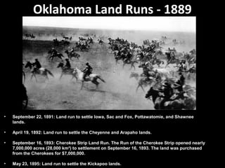 Oklahoma Land Runs - 1889

•

September 22, 1891: Land run to settle Iowa, Sac and Fox, Pottawatomie, and Shawnee
lands.

•

April 19, 1892: Land run to settle the Cheyenne and Arapaho lands.

•

September 16, 1893: Cherokee Strip Land Run. The Run of the Cherokee Strip opened nearly
7,000,000 acres (28,000 km²) to settlement on September 16, 1893. The land was purchased
from the Cherokees for $7,000,000.

•

May 23, 1895: Land run to settle the Kickapoo lands.

 
