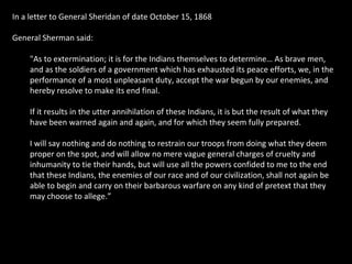 In a letter to General Sheridan of date October 15, 1868
General Sherman said:
"As to extermination; it is for the Indians themselves to determine… As brave men,
and as the soldiers of a government which has exhausted its peace efforts, we, in the
performance of a most unpleasant duty, accept the war begun by our enemies, and
hereby resolve to make its end final.
If it results in the utter annihilation of these Indians, it is but the result of what they
have been warned again and again, and for which they seem fully prepared.
I will say nothing and do nothing to restrain our troops from doing what they deem
proper on the spot, and will allow no mere vague general charges of cruelty and
inhumanity to tie their hands, but will use all the powers confided to me to the end
that these Indians, the enemies of our race and of our civilization, shall not again be
able to begin and carry on their barbarous warfare on any kind of pretext that they
may choose to allege.”

 