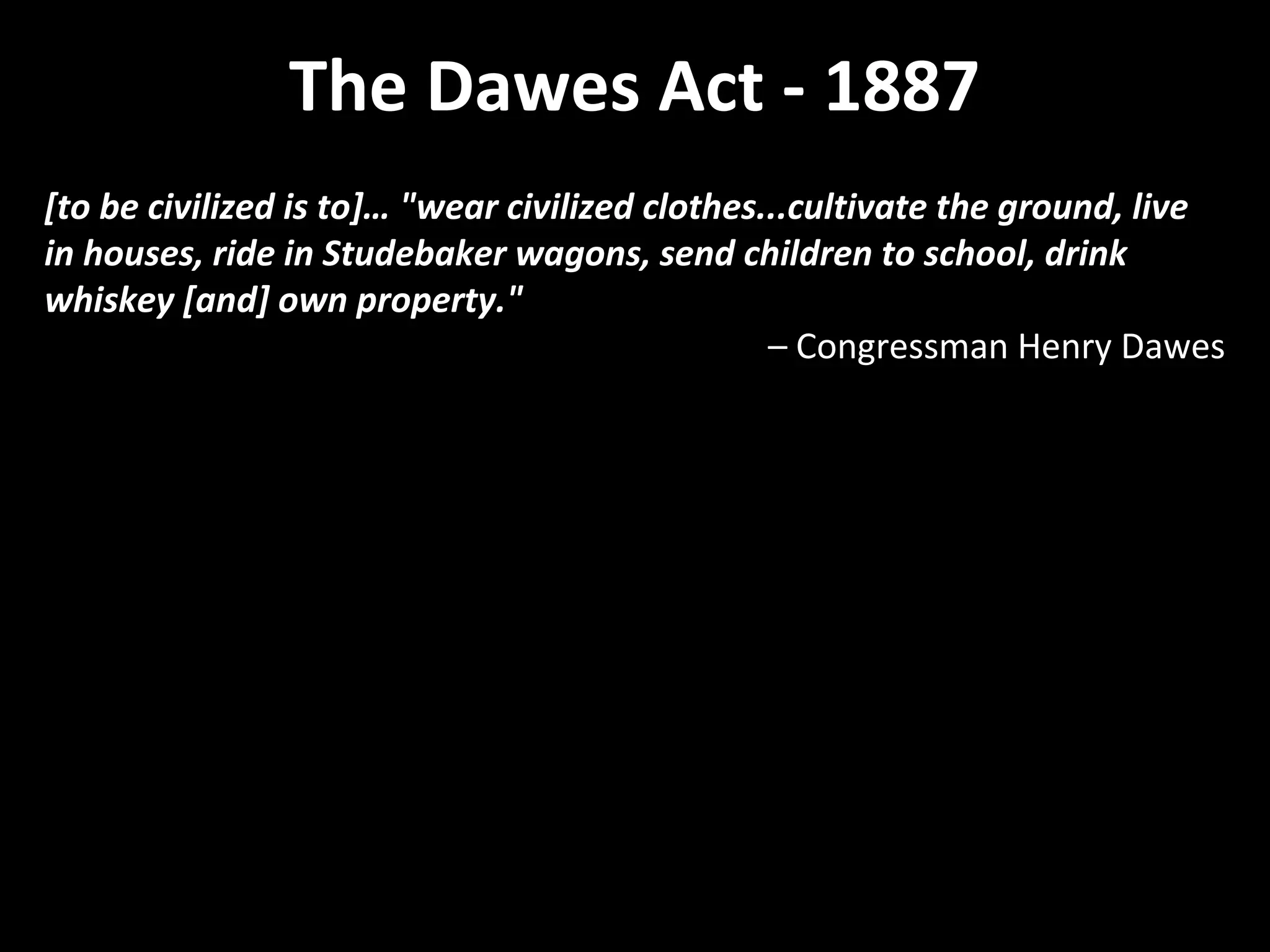The Dawes Act - 1887
[to be civilized is to]… "wear civilized clothes...cultivate the ground, live
in houses, ride in Studebaker wagons, send children to school, drink
whiskey [and] own property."
– Congressman Henry Dawes

 