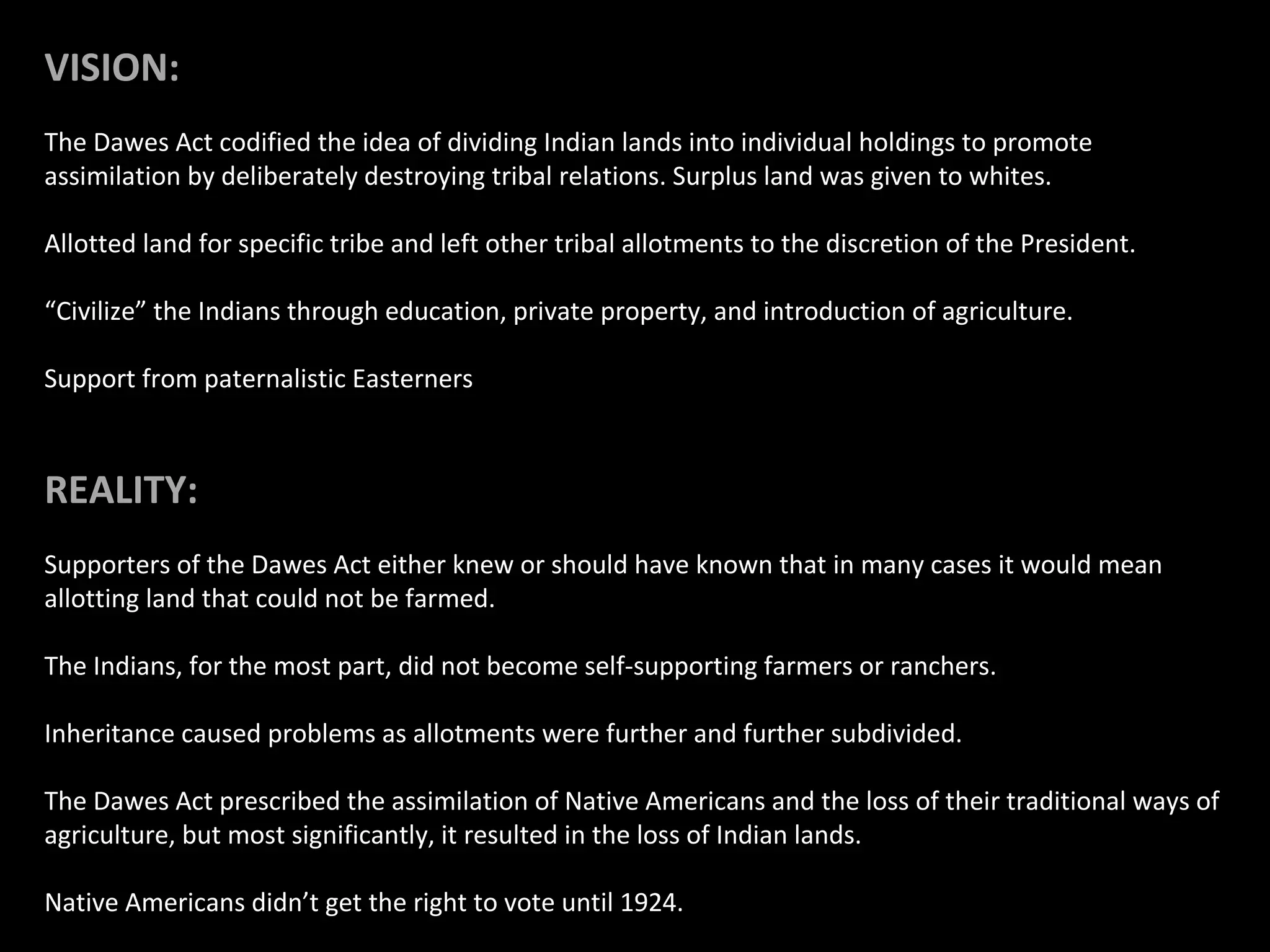 VISION:
The Dawes Act codified the idea of dividing Indian lands into individual holdings to promote
assimilation by deliberately destroying tribal relations. Surplus land was given to whites.
Allotted land for specific tribe and left other tribal allotments to the discretion of the President.
“Civilize” the Indians through education, private property, and introduction of agriculture.
Support from paternalistic Easterners

REALITY:
Supporters of the Dawes Act either knew or should have known that in many cases it would mean
allotting land that could not be farmed.
The Indians, for the most part, did not become self-supporting farmers or ranchers.
Inheritance caused problems as allotments were further and further subdivided.
The Dawes Act prescribed the assimilation of Native Americans and the loss of their traditional ways of
agriculture, but most significantly, it resulted in the loss of Indian lands.
Native Americans didn’t get the right to vote until 1924.

 